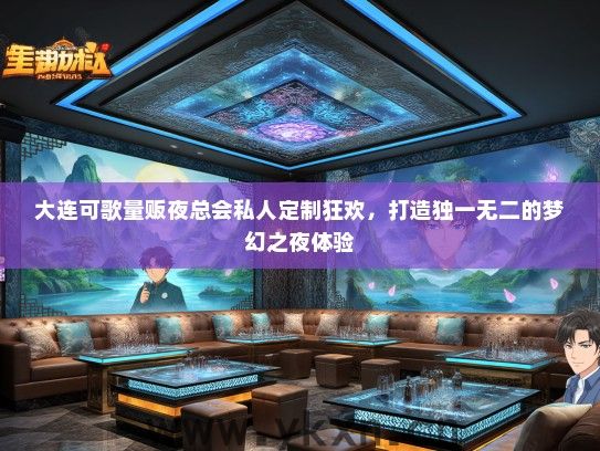 大连可歌量贩夜总会私人定制狂欢，打造独一无二的梦幻之夜体验