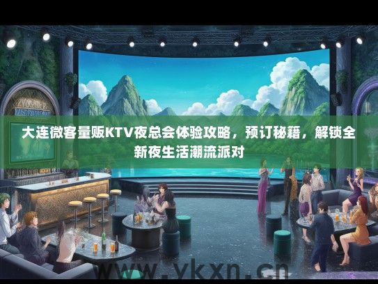 大连微客量贩KTV夜总会体验攻略，预订秘籍，解锁全新夜生活潮流派对