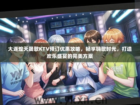 大连煌天晟歌KTV预订优惠攻略，畅享嗨歌时光，打造欢乐盛宴的完美方案
